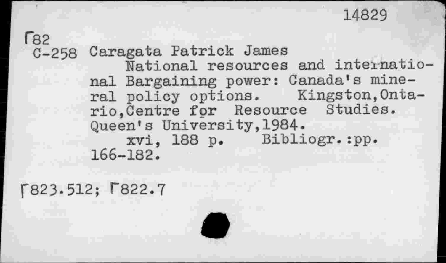 ﻿14829
f82
C-258 Caragata Patrick James national resources and international Bargaining power: Canada's mineral policy options. Kingston,Ontario, Centre for Resource Studies. Queen's University,1984.
xvi, 188 p. Bibliogr.:pp. 166-182.
P823.512; T822.7